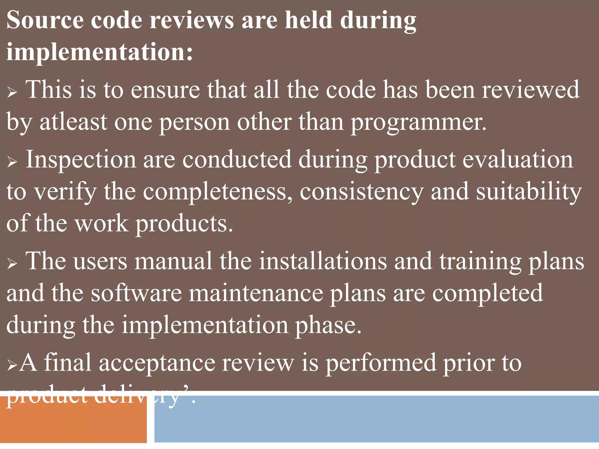 Source code reviews are held during
implementation:
 This is to ensure that all the code has been reviewed
by atleast one person other than programmer.
 Inspection are conducted during product evaluation
to verify the completeness, consistency and suitability
of the work products.
 The users manual the installations and training plans
and the software maintenance plans are completed
during the implementation phase.
A final acceptance review is performed prior to
product delivery’.
 