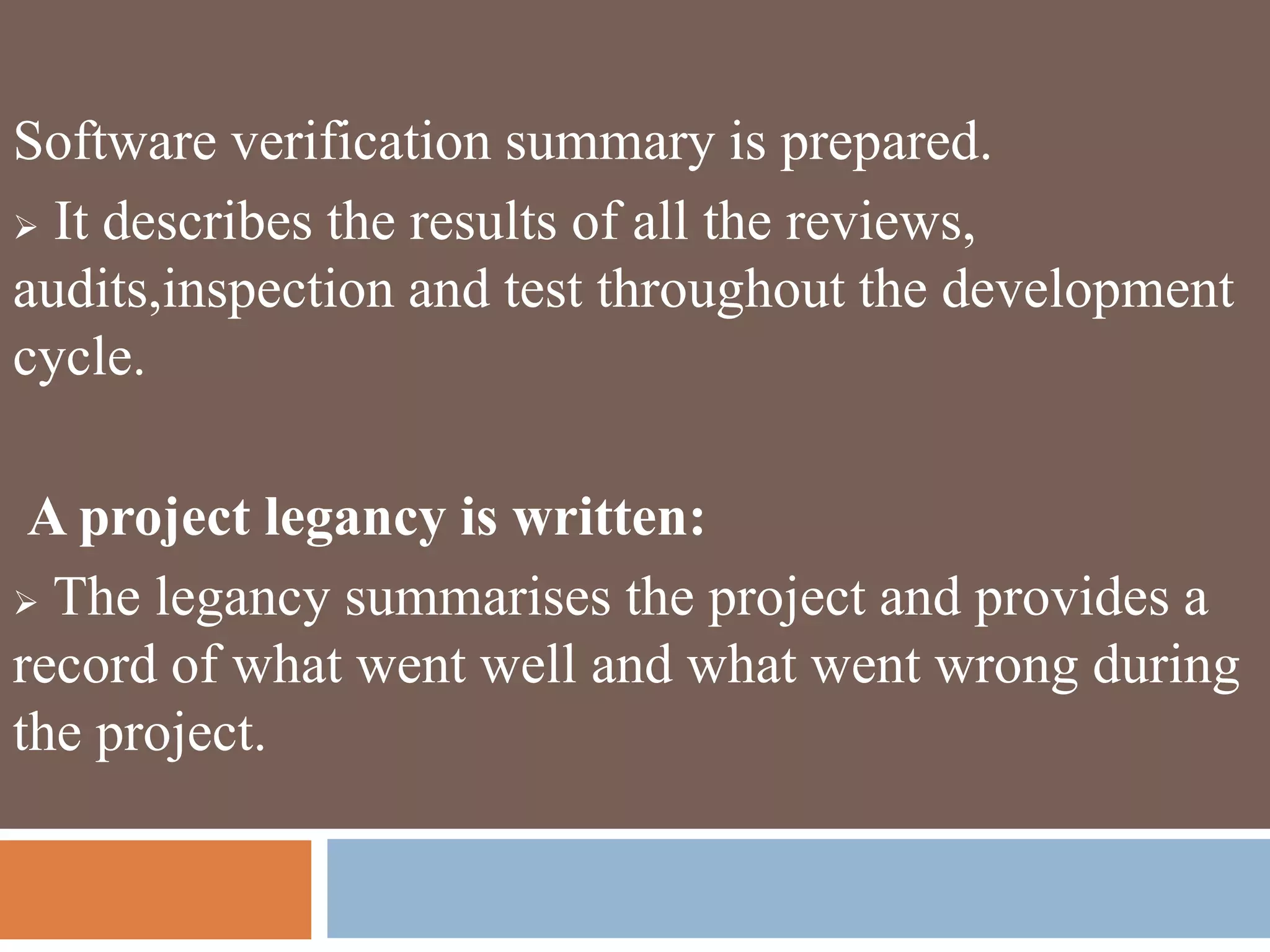 Software verification summary is prepared.
 It describes the results of all the reviews,
audits,inspection and test throughout the development
cycle.
A project legancy is written:
 The legancy summarises the project and provides a
record of what went well and what went wrong during
the project.
 