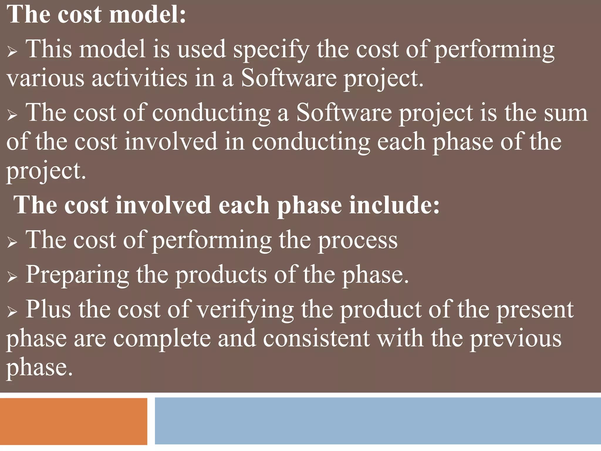 The cost model:
 This model is used specify the cost of performing
various activities in a Software project.
 The cost of conducting a Software project is the sum
of the cost involved in conducting each phase of the
project.
The cost involved each phase include:
 The cost of performing the process
 Preparing the products of the phase.
 Plus the cost of verifying the product of the present
phase are complete and consistent with the previous
phase.
 