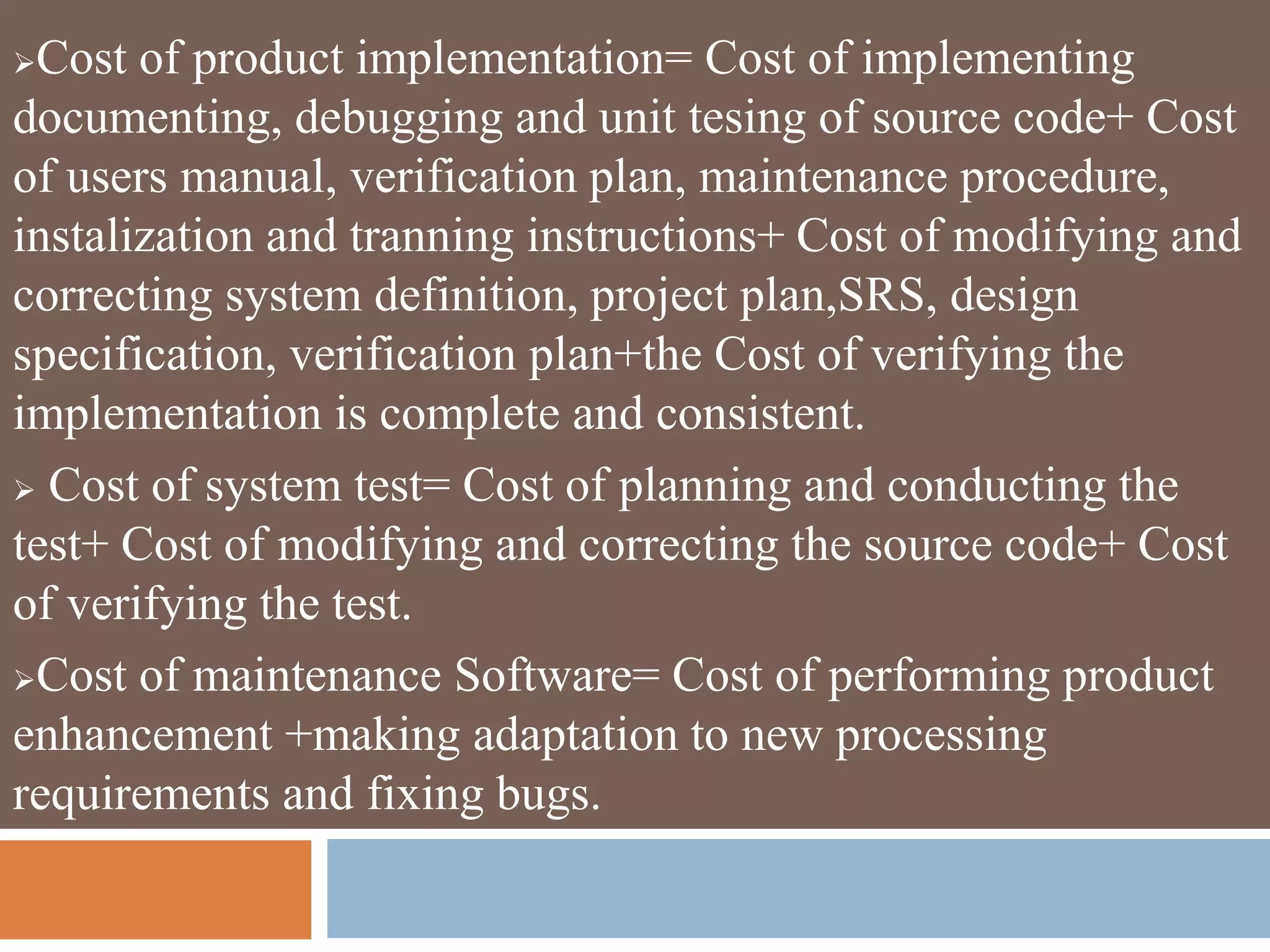 Cost of product implementation= Cost of implementing
documenting, debugging and unit tesing of source code+ Cost
of users manual, verification plan, maintenance procedure,
instalization and tranning instructions+ Cost of modifying and
correcting system definition, project plan,SRS, design
specification, verification plan+the Cost of verifying the
implementation is complete and consistent.
 Cost of system test= Cost of planning and conducting the
test+ Cost of modifying and correcting the source code+ Cost
of verifying the test.
Cost of maintenance Software= Cost of performing product
enhancement +making adaptation to new processing
requirements and fixing bugs.
 