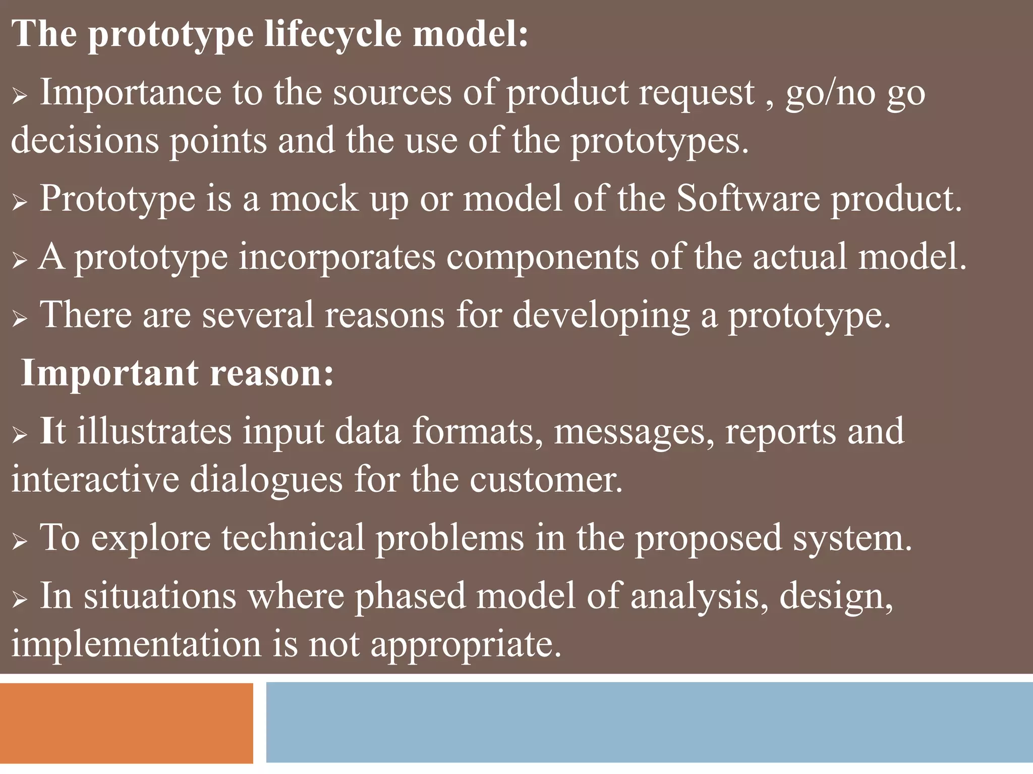 The prototype lifecycle model:
 Importance to the sources of product request , go/no go
decisions points and the use of the prototypes.
 Prototype is a mock up or model of the Software product.
 A prototype incorporates components of the actual model.
 There are several reasons for developing a prototype.
Important reason:
 It illustrates input data formats, messages, reports and
interactive dialogues for the customer.
 To explore technical problems in the proposed system.
 In situations where phased model of analysis, design,
implementation is not appropriate.
 