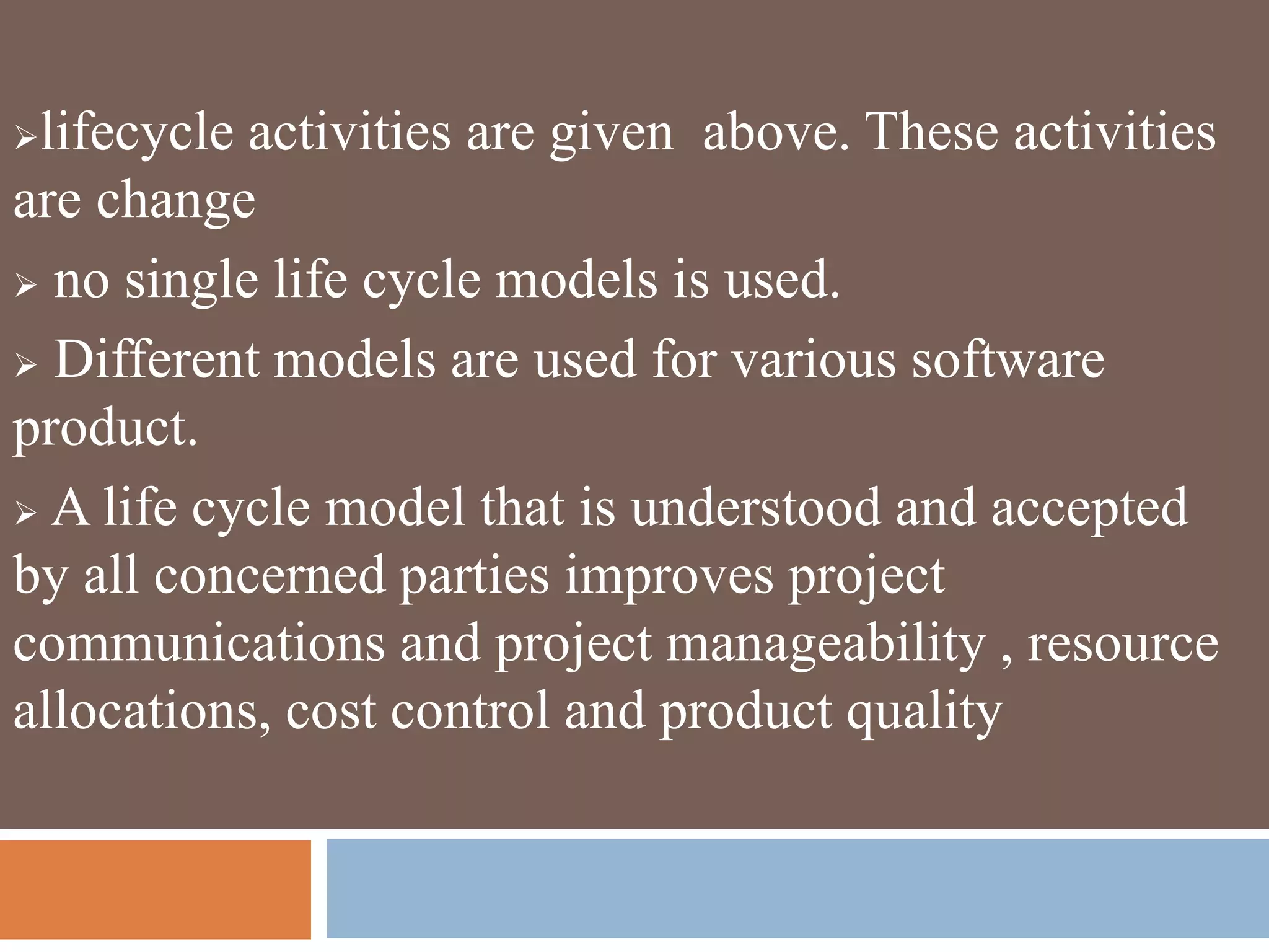 lifecycle activities are given above. These activities
are change
 no single life cycle models is used.
 Different models are used for various software
product.
 A life cycle model that is understood and accepted
by all concerned parties improves project
communications and project manageability , resource
allocations, cost control and product quality
 