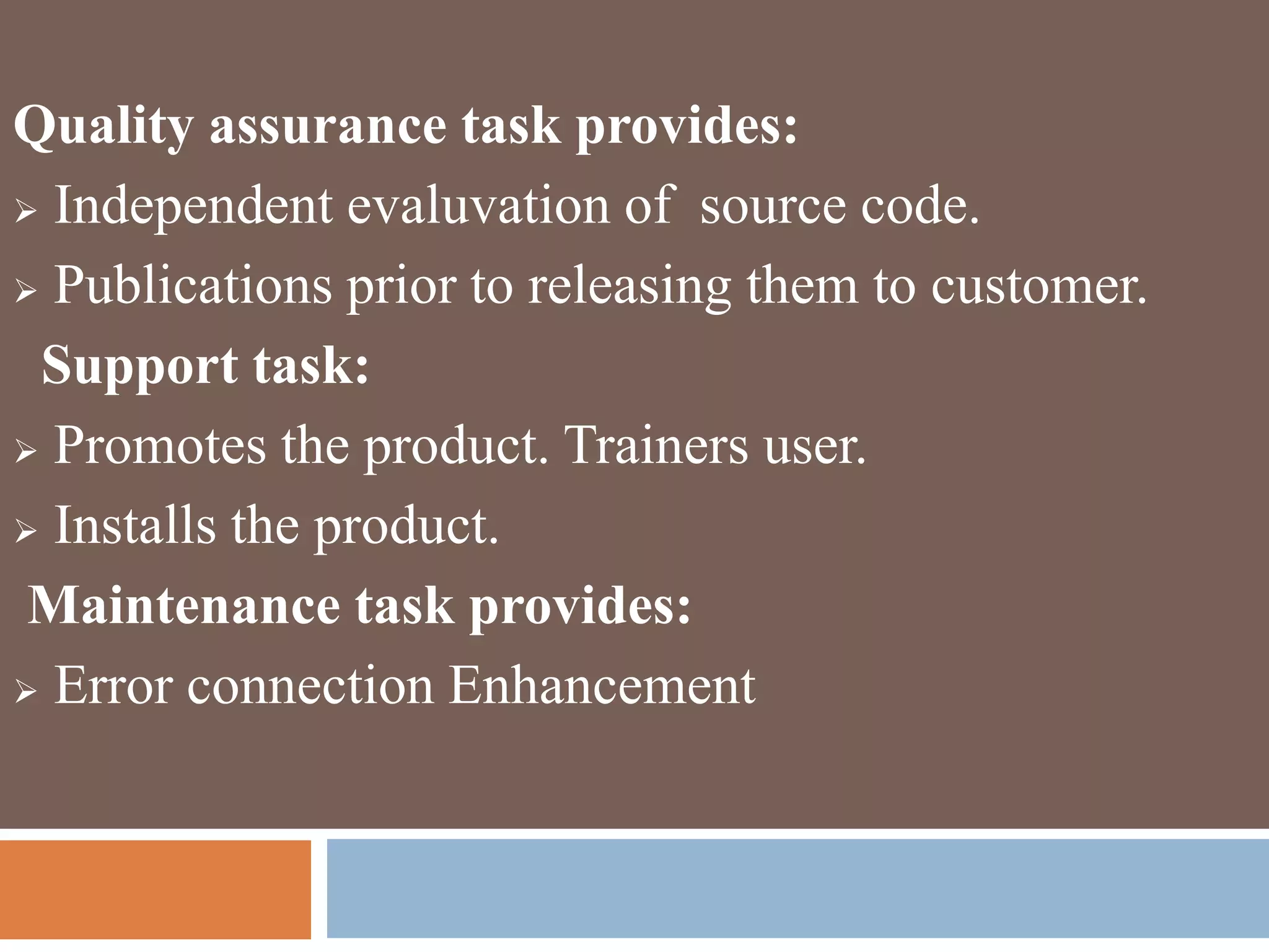 Quality assurance task provides:
 Independent evaluvation of source code.
 Publications prior to releasing them to customer.
Support task:
 Promotes the product. Trainers user.
 Installs the product.
Maintenance task provides:
 Error connection Enhancement
 
