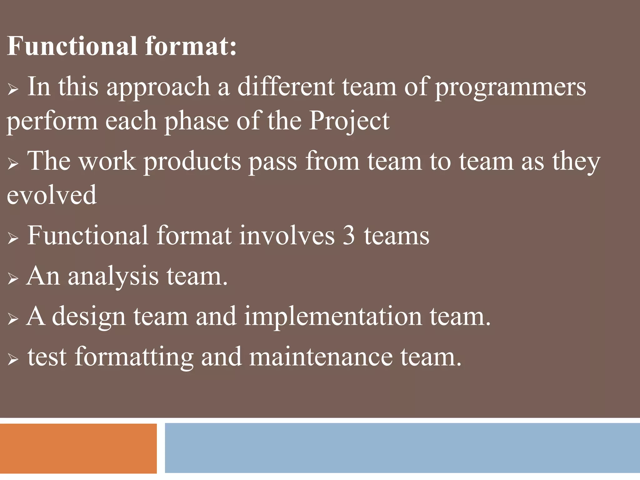 Functional format:
 In this approach a different team of programmers
perform each phase of the Project
 The work products pass from team to team as they
evolved
 Functional format involves 3 teams
 An analysis team.
 A design team and implementation team.
 test formatting and maintenance team.
 
