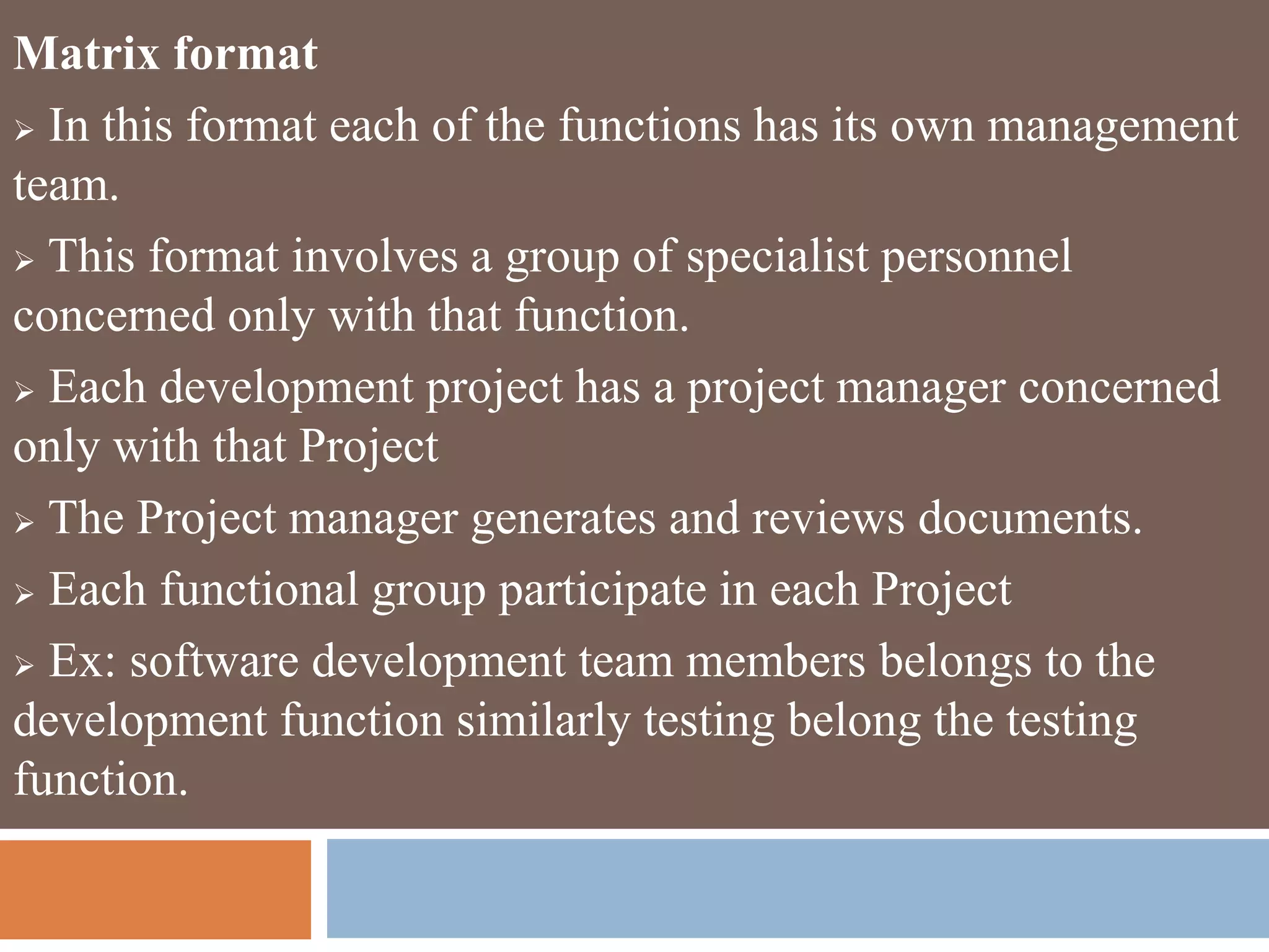 Matrix format
 In this format each of the functions has its own management
team.
 This format involves a group of specialist personnel
concerned only with that function.
 Each development project has a project manager concerned
only with that Project
 The Project manager generates and reviews documents.
 Each functional group participate in each Project
 Ex: software development team members belongs to the
development function similarly testing belong the testing
function.
 