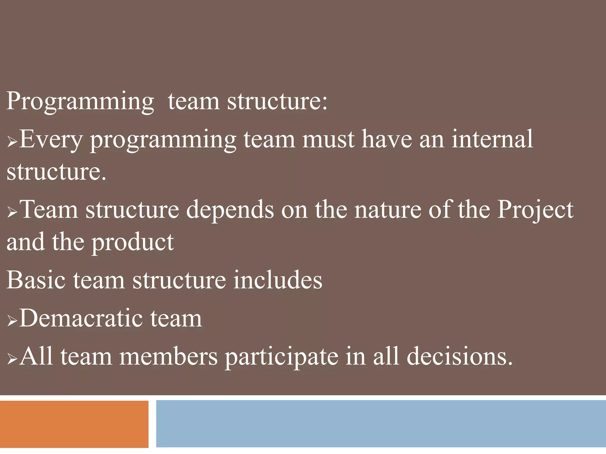 Programming team structure:
Every programming team must have an internal
structure.
Team structure depends on the nature of the Project
and the product
Basic team structure includes
Demacratic team
All team members participate in all decisions.
 