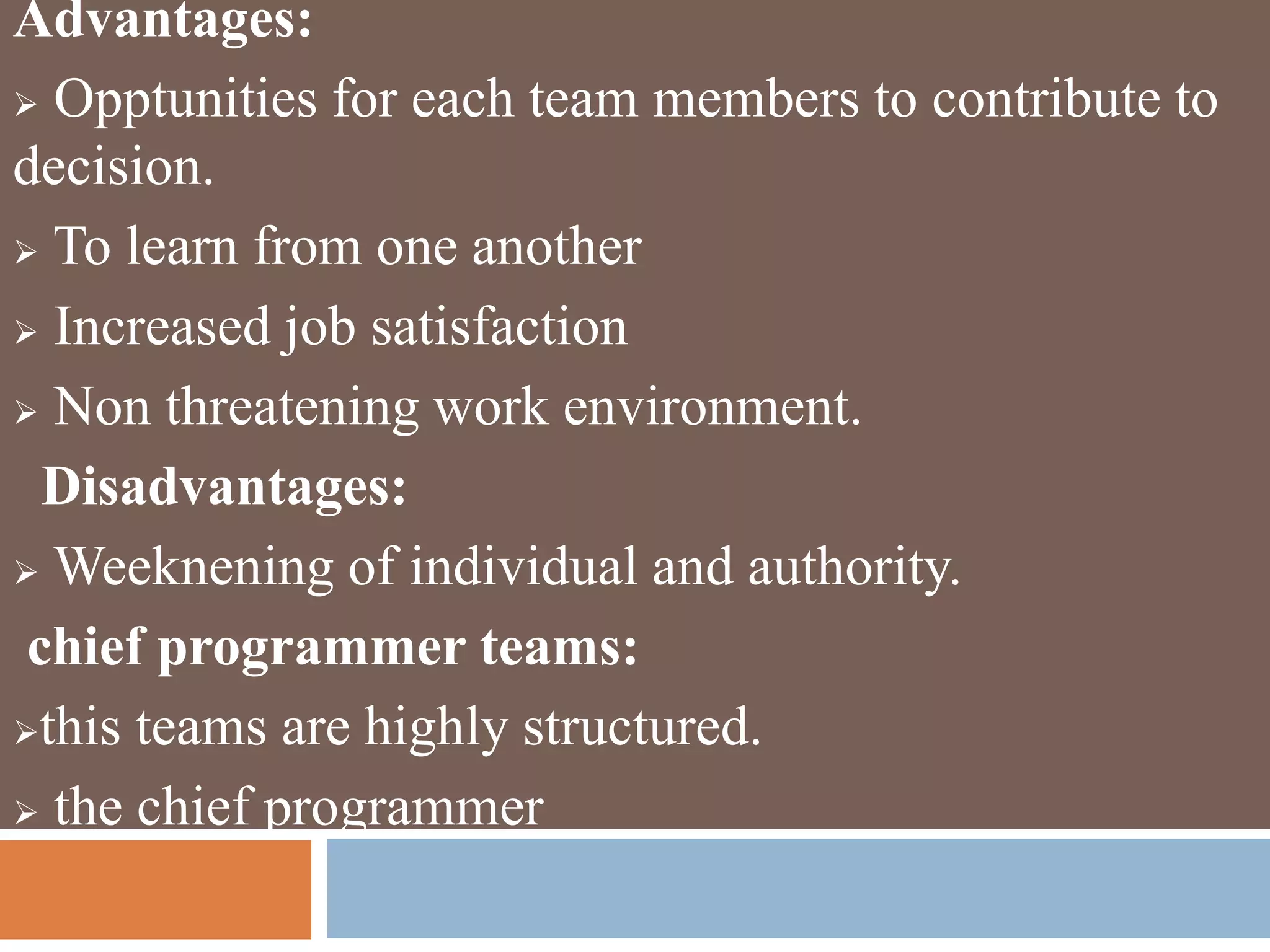 Advantages:
 Opptunities for each team members to contribute to
decision.
 To learn from one another
 Increased job satisfaction
 Non threatening work environment.
Disadvantages:
 Weeknening of individual and authority.
chief programmer teams:
this teams are highly structured.
 the chief programmer
 