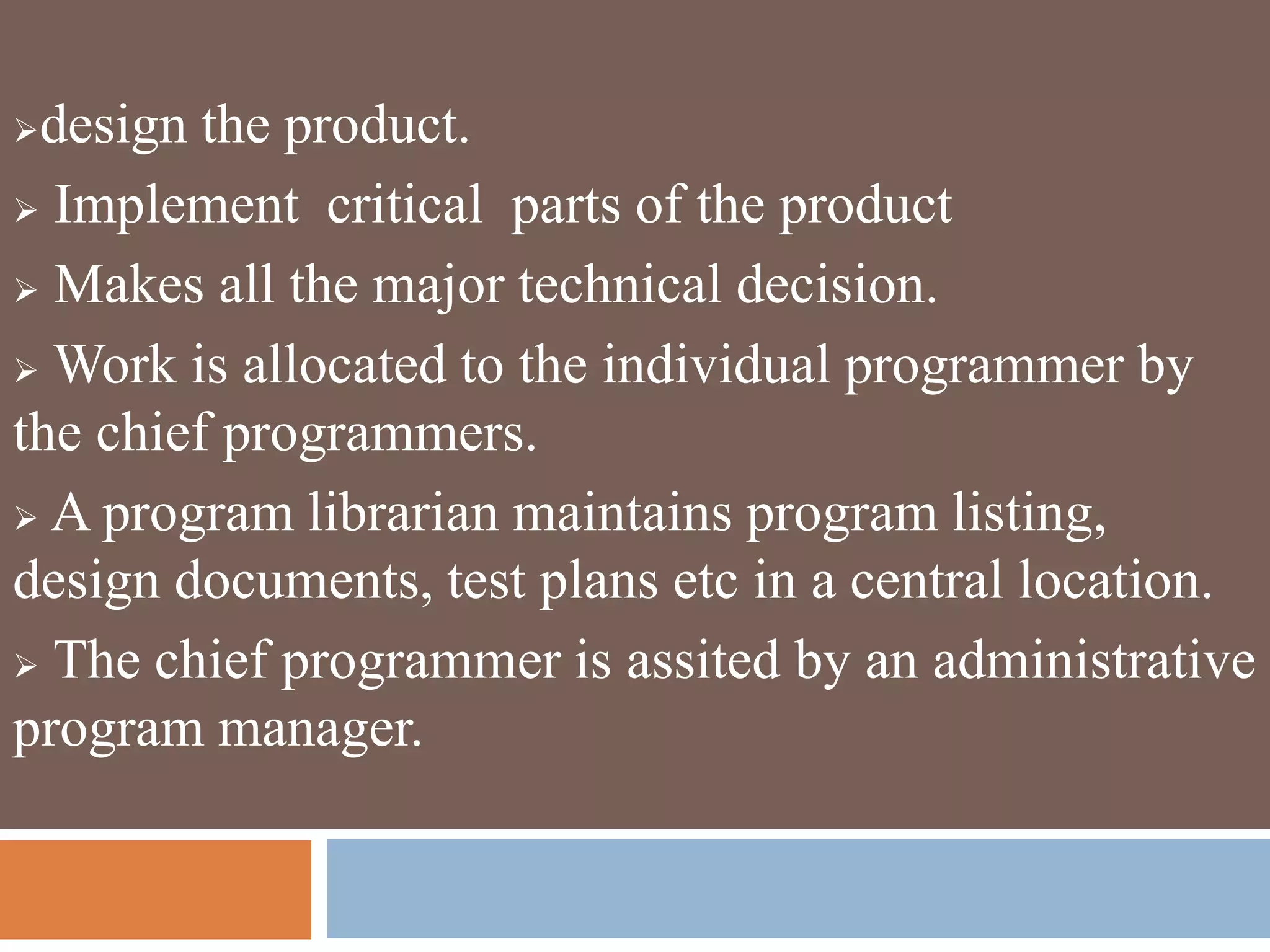 design the product.
 Implement critical parts of the product
 Makes all the major technical decision.
 Work is allocated to the individual programmer by
the chief programmers.
 A program librarian maintains program listing,
design documents, test plans etc in a central location.
 The chief programmer is assited by an administrative
program manager.
 