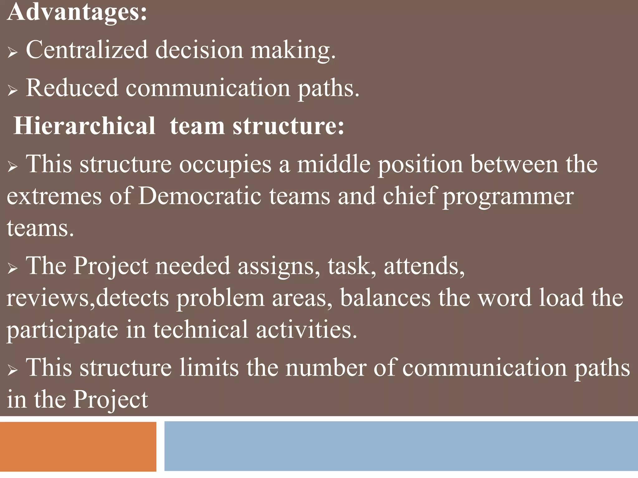 Advantages:
 Centralized decision making.
 Reduced communication paths.
Hierarchical team structure:
 This structure occupies a middle position between the
extremes of Democratic teams and chief programmer
teams.
 The Project needed assigns, task, attends,
reviews,detects problem areas, balances the word load the
participate in technical activities.
 This structure limits the number of communication paths
in the Project
 