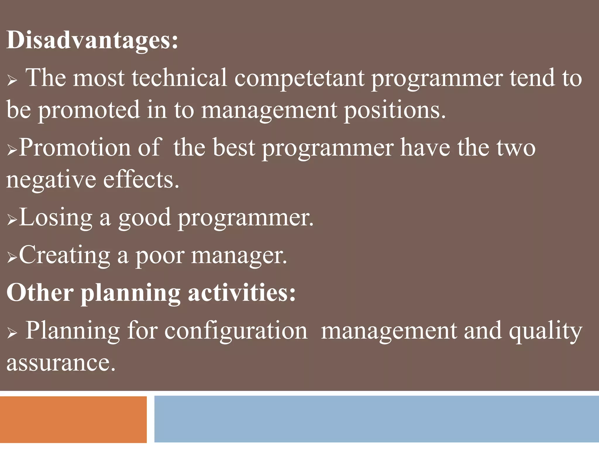 Disadvantages:
 The most technical competetant programmer tend to
be promoted in to management positions.
Promotion of the best programmer have the two
negative effects.
Losing a good programmer.
Creating a poor manager.
Other planning activities:
 Planning for configuration management and quality
assurance.
 