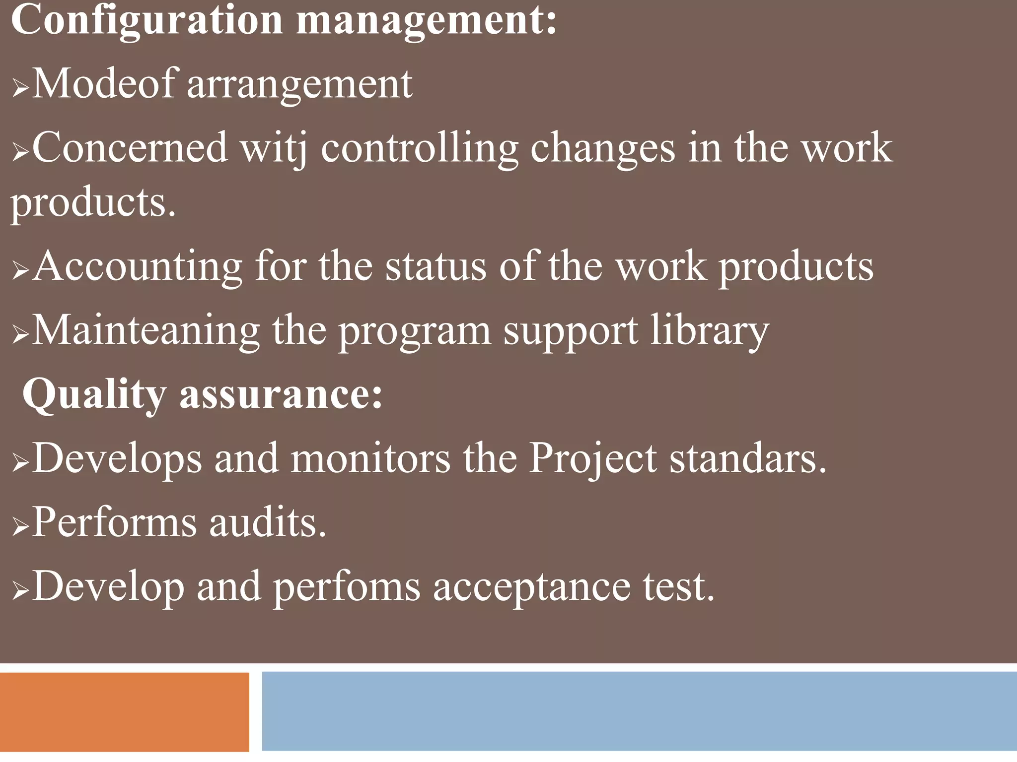 Configuration management:
Modeof arrangement
Concerned witj controlling changes in the work
products.
Accounting for the status of the work products
Mainteaning the program support library
Quality assurance:
Develops and monitors the Project standars.
Performs audits.
Develop and perfoms acceptance test.
 