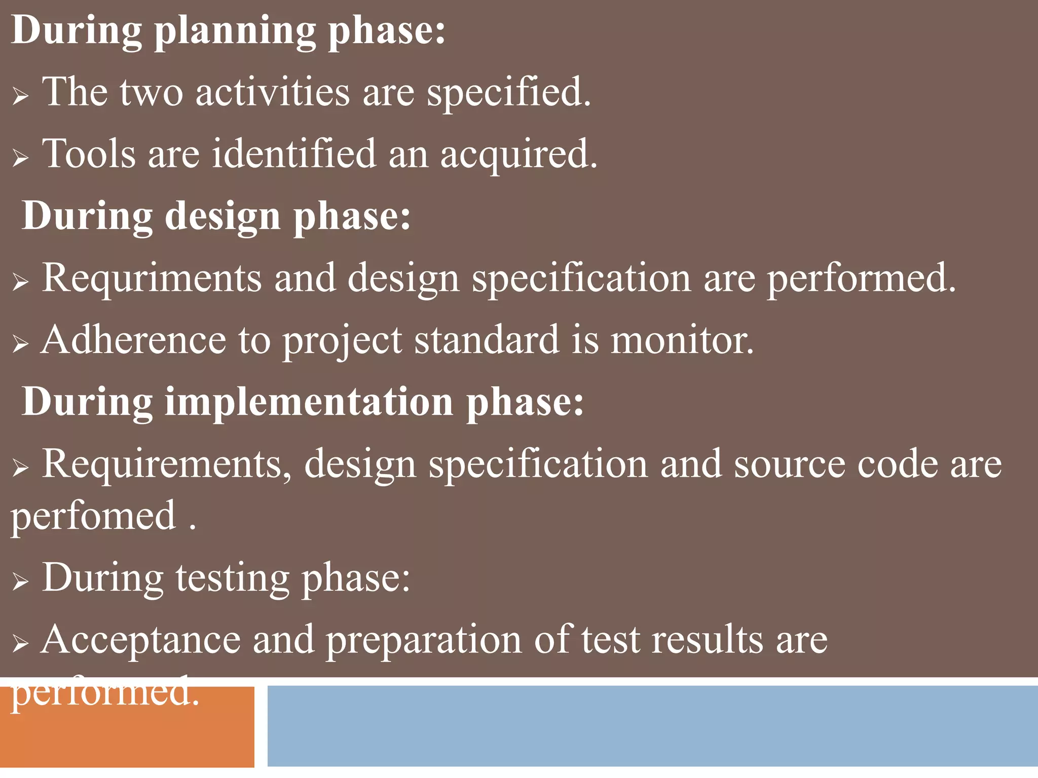 During planning phase:
 The two activities are specified.
 Tools are identified an acquired.
During design phase:
 Requriments and design specification are performed.
 Adherence to project standard is monitor.
During implementation phase:
 Requirements, design specification and source code are
perfomed .
 During testing phase:
 Acceptance and preparation of test results are
performed.
 