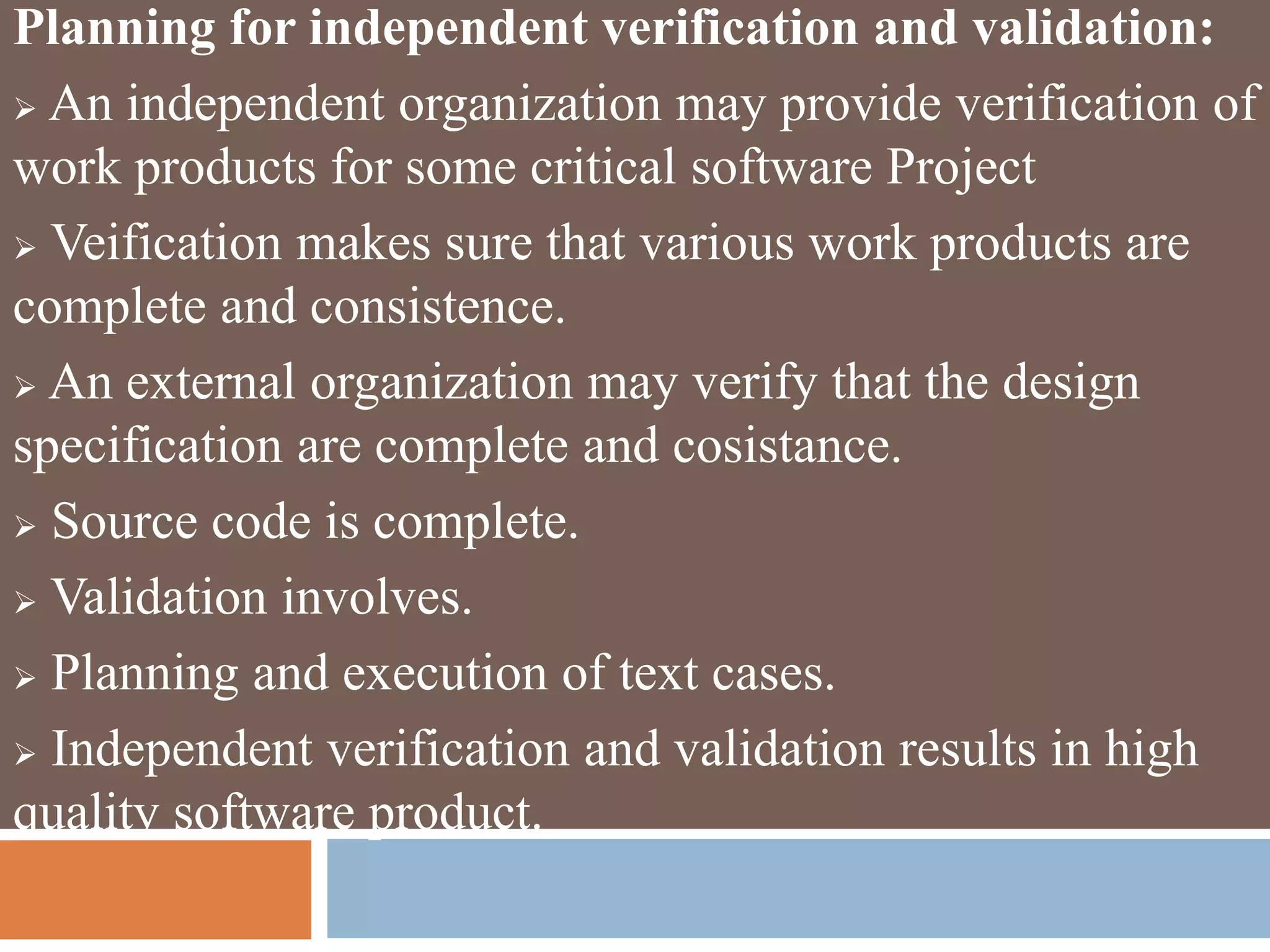Planning for independent verification and validation:
 An independent organization may provide verification of
work products for some critical software Project
 Veification makes sure that various work products are
complete and consistence.
 An external organization may verify that the design
specification are complete and cosistance.
 Source code is complete.
 Validation involves.
 Planning and execution of text cases.
 Independent verification and validation results in high
quality software product.
 