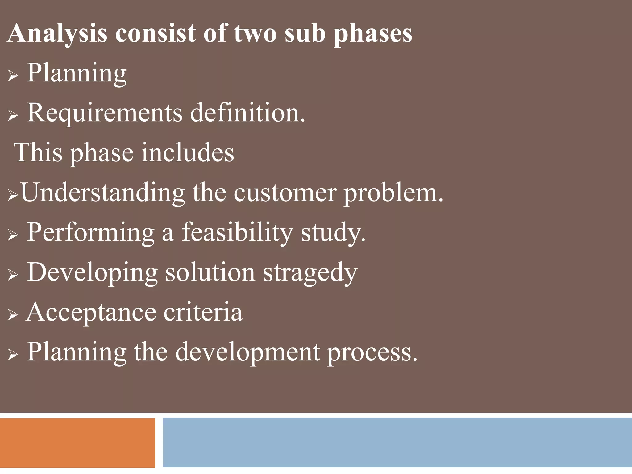 Analysis consist of two sub phases
 Planning
 Requirements definition.
This phase includes
Understanding the customer problem.
 Performing a feasibility study.
 Developing solution stragedy
 Acceptance criteria
 Planning the development process.
 