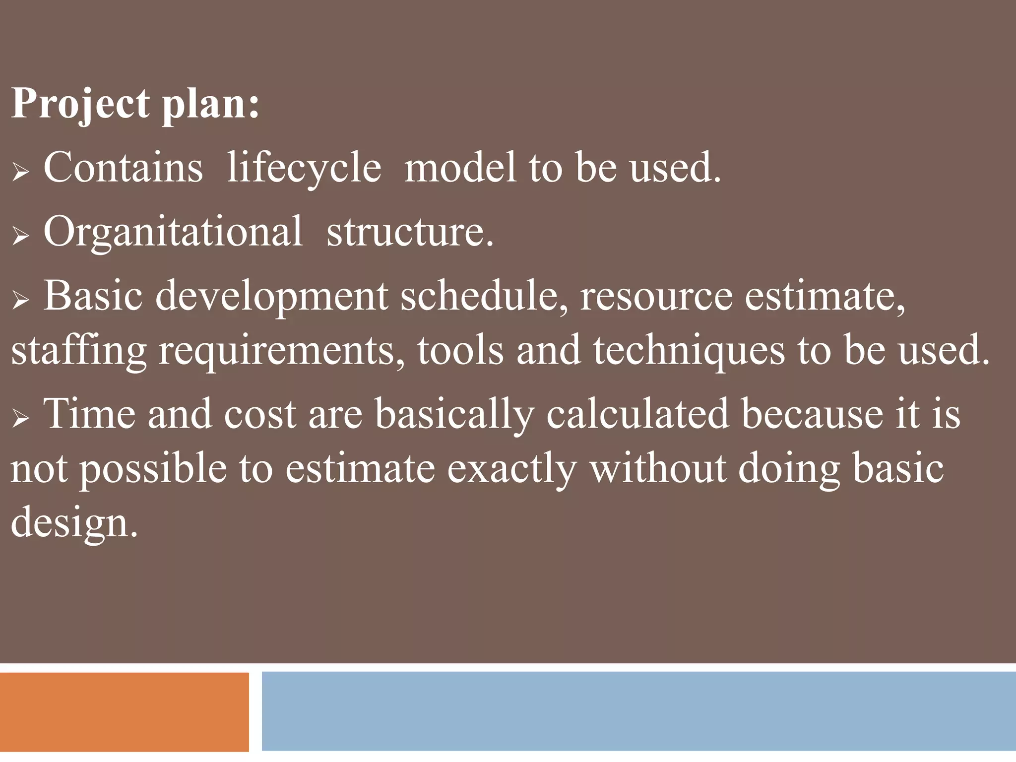 Project plan:
 Contains lifecycle model to be used.
 Organitational structure.
 Basic development schedule, resource estimate,
staffing requirements, tools and techniques to be used.
 Time and cost are basically calculated because it is
not possible to estimate exactly without doing basic
design.
 