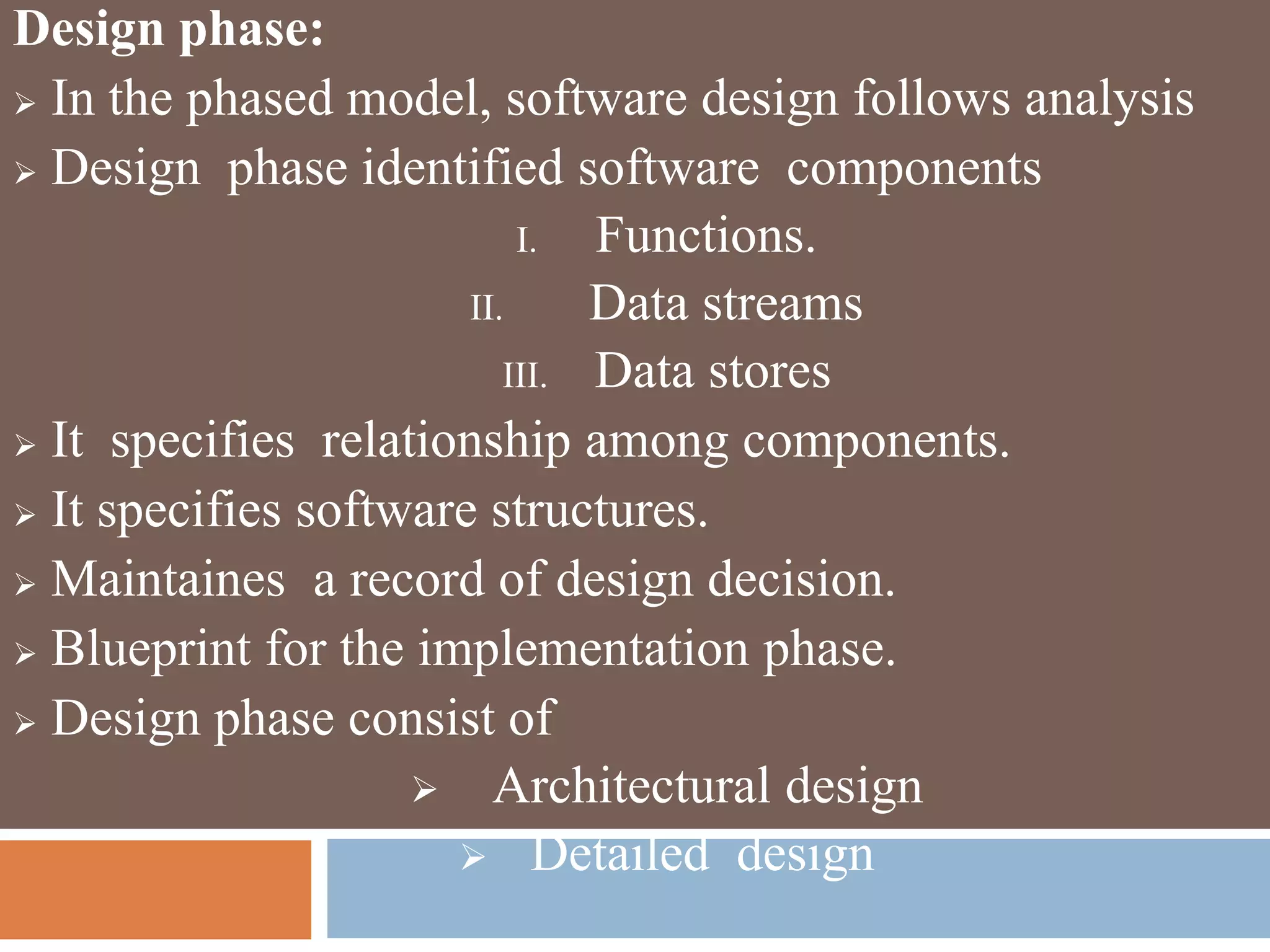 Design phase:
 In the phased model, software design follows analysis
 Design phase identified software components
I. Functions.
II. Data streams
III. Data stores
 It specifies relationship among components.
 It specifies software structures.
 Maintaines a record of design decision.
 Blueprint for the implementation phase.
 Design phase consist of
 Architectural design
 Detailed design
 
