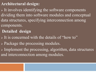 Architectural design:
 It involves identifying the software components
dividing them into software modules and conceptual
data structures, specifying interconnection among
components.
Detailed design
 It is concerned with the details of “how to”
 Package the processing modules.
 Implement the processing, algorithm, data structures
and interconnection among modules.
 
