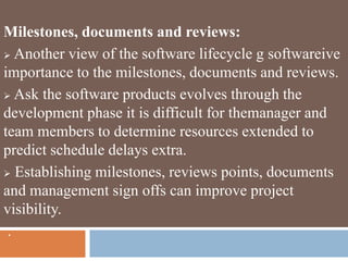 Milestones, documents and reviews:
 Another view of the software lifecycle g softwareive
importance to the milestones, documents and reviews.
 Ask the software products evolves through the
development phase it is difficult for themanager and
team members to determine resources extended to
predict schedule delays extra.
 Establishing milestones, reviews points, documents
and management sign offs can improve project
visibility.
.
 