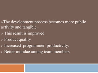 The development process becomes more public
activity and tangible.
 This result is improved
 Product quality
 Increased programmer productivity.
 Better moralae among team members
 