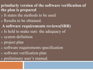 primilarly version of the software verification of
the plan is prepared
 It states the methods to be used
 Results to be obtained.
A software requirements reviews(SRR)
 Is held to make sure the adequacy of
 system definition
 project plan
 software requirements specification
 software verification plan
 preliminary user’s manual.
 