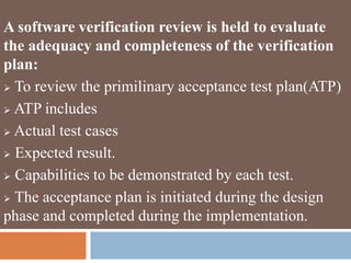 A software verification review is held to evaluate
the adequacy and completeness of the verification
plan:
 To review the primilinary acceptance test plan(ATP)
 ATP includes
 Actual test cases
 Expected result.
 Capabilities to be demonstrated by each test.
 The acceptance plan is initiated during the design
phase and completed during the implementation.
 