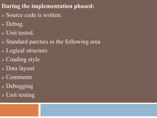 During the implementation phased:
 Source code is written.
 Debug.
 Unit tested.
 Standard parcties in the following area
 Logical structure
 Coading style
 Data layout
 Comments
 Debugging
 Unit testing
 