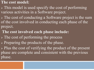 The cost model:
 This model is used specify the cost of performing
various activities in a Software project.
 The cost of conducting a Software project is the sum
of the cost involved in conducting each phase of the
project.
The cost involved each phase include:
 The cost of performing the process
 Preparing the products of the phase.
 Plus the cost of verifying the product of the present
phase are complete and consistent with the previous
phase.
 