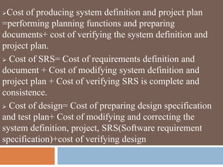 Cost of producing system definition and project plan
=performing planning functions and preparing
documents+ cost of verifying the system definition and
project plan.
 Cost of SRS= Cost of requirements definition and
document + Cost of modifying system definition and
project plan + Cost of verifying SRS is complete and
consistence.
 Cost of design= Cost of preparing design specification
and test plan+ Cost of modifying and correcting the
system definition, project, SRS(Software requirement
specification)+cost of verifying design
 