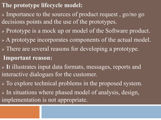 The prototype lifecycle model:
 Importance to the sources of product request , go/no go
decisions points and the use of the prototypes.
 Prototype is a mock up or model of the Software product.
 A prototype incorporates components of the actual model.
 There are several reasons for developing a prototype.
Important reason:
 It illustrates input data formats, messages, reports and
interactive dialogues for the customer.
 To explore technical problems in the proposed system.
 In situations where phased model of analysis, design,
implementation is not appropriate.
 
