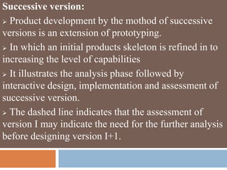 Successive version:
 Product development by the mothod of successive
versions is an extension of prototyping.
 In which an initial products skeleton is refined in to
increasing the level of capabilities
 It illustrates the analysis phase followed by
interactive design, implementation and assessment of
successive version.
 The dashed line indicates that the assessment of
version I may indicate the need for the further analysis
before designing version I+1.
 