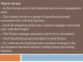 Matrix format
 In this format each of the functions has its own management
team.
 This format involves a group of specialist personnel
concerned only with that function.
 Each development project has a project manager concerned
only with that Project
 The Project manager generates and reviews documents.
 Each functional group participate in each Project
 Ex: software development team members belongs to the
development function similarly testing belong the testing
function.
 