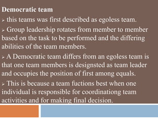 Democratic team
 this teams was first described as egoless team.
 Group leadership rotates from member to member
based on the task to be performed and the differing
abilities of the team members.
 A Democratic team differs from an egoless team is
that one team members is designsted as team leader
and occupies the position of first among equals.
 This is because a team fuctions best when one
individual is responsible for coordinationg team
activities and for making final decision.
 