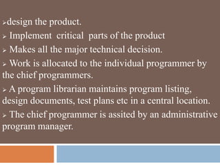 design the product.
 Implement critical parts of the product
 Makes all the major technical decision.
 Work is allocated to the individual programmer by
the chief programmers.
 A program librarian maintains program listing,
design documents, test plans etc in a central location.
 The chief programmer is assited by an administrative
program manager.
 