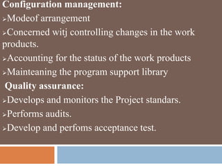 Configuration management:
Modeof arrangement
Concerned witj controlling changes in the work
products.
Accounting for the status of the work products
Mainteaning the program support library
Quality assurance:
Develops and monitors the Project standars.
Performs audits.
Develop and perfoms acceptance test.
 