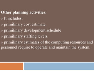 Other planning activities:
 It includes:
 primilinary cost estimate.
 primilinary development schedule
 primilinary staffing levels.
 primilinary estimates of the computing resources and
personnel require to operate and maintain the system.
 