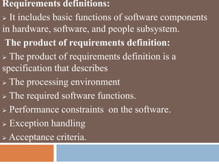 Requirements definitions:
 It includes basic functions of software components
in hardware, software, and people subsystem.
The product of requirements definition:
 The product of requirements definition is a
specification that describes
 The processing environment
 The required software functions.
 Performance constraints on the software.
 Exception handling
 Acceptance criteria.
 