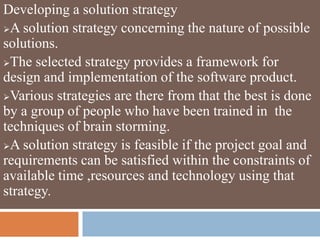 Developing a solution strategy
A solution strategy concerning the nature of possible
solutions.
The selected strategy provides a framework for
design and implementation of the software product.
Various strategies are there from that the best is done
by a group of people who have been trained in the
techniques of brain storming.
A solution strategy is feasible if the project goal and
requirements can be satisfied within the constraints of
available time ,resources and technology using that
strategy.
 