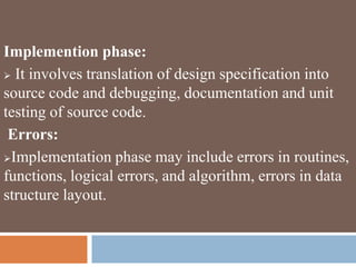 Implemention phase:
 It involves translation of design specification into
source code and debugging, documentation and unit
testing of source code.
Errors:
Implementation phase may include errors in routines,
functions, logical errors, and algorithm, errors in data
structure layout.
 