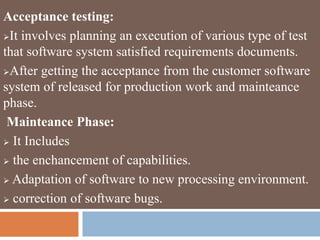 Acceptance testing:
It involves planning an execution of various type of test
that software system satisfied requirements documents.
After getting the acceptance from the customer software
system of released for production work and mainteance
phase.
Mainteance Phase:
 It Includes
 the enchancement of capabilities.
 Adaptation of software to new processing environment.
 correction of software bugs.
 