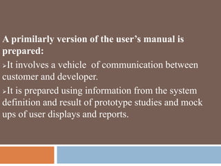 A primilarly version of the user’s manual is
prepared:
It involves a vehicle of communication between
customer and developer.
It is prepared using information from the system
definition and result of prototype studies and mock
ups of user displays and reports.
 