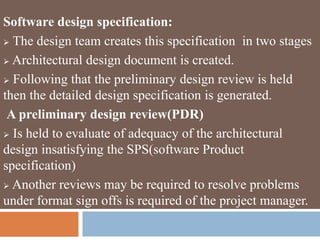 Software design specification:
 The design team creates this specification in two stages
 Architectural design document is created.
 Following that the preliminary design review is held
then the detailed design specification is generated.
A preliminary design review(PDR)
 Is held to evaluate of adequacy of the architectural
design insatisfying the SPS(software Product
specification)
 Another reviews may be required to resolve problems
under format sign offs is required of the project manager.
 
