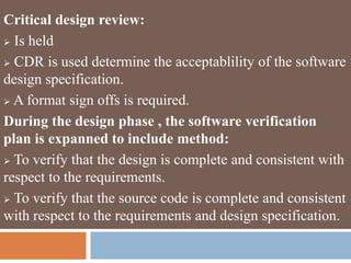 Critical design review:
 Is held
 CDR is used determine the acceptablility of the software
design specification.
 A format sign offs is required.
During the design phase , the software verification
plan is expanned to include method:
 To verify that the design is complete and consistent with
respect to the requirements.
 To verify that the source code is complete and consistent
with respect to the requirements and design specification.
 