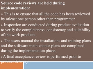 Source code reviews are held during
implementation:
 This is to ensure that all the code has been reviewed
by atleast one person other than programmer.
 Inspection are conducted during product evaluation
to verify the completeness, consistency and suitability
of the work products.
 The users manual the installations and training plans
and the software maintenance plans are completed
during the implementation phase.
A final acceptance review is performed prior to
product delivery’.
 