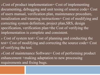 Cost of product implementation= Cost of implementing
documenting, debugging and unit tesing of source code+ Cost
of users manual, verification plan, maintenance procedure,
instalization and tranning instructions+ Cost of modifying and
correcting system definition, project plan,SRS, design
specification, verification plan+the Cost of verifying the
implementation is complete and consistent.
 Cost of system test= Cost of planning and conducting the
test+ Cost of modifying and correcting the source code+ Cost
of verifying the test.
Cost of maintenance Software= Cost of performing product
enhancement +making adaptation to new processing
requirements and fixing bugs.
 