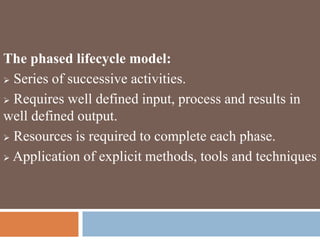 The phased lifecycle model:
 Series of successive activities.
 Requires well defined input, process and results in
well defined output.
 Resources is required to complete each phase.
 Application of explicit methods, tools and techniques
 