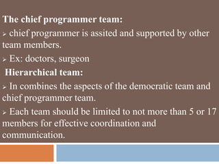 The chief programmer team:
 chief programmer is assited and supported by other
team members.
 Ex: doctors, surgeon
Hierarchical team:
 In combines the aspects of the democratic team and
chief programmer team.
 Each team should be limited to not more than 5 or 17
members for effective coordination and
communication.
 