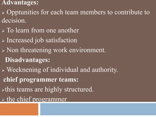 Advantages:
 Opptunities for each team members to contribute to
decision.
 To learn from one another
 Increased job satisfaction
 Non threatening work environment.
Disadvantages:
 Weeknening of individual and authority.
chief programmer teams:
this teams are highly structured.
 the chief programmer
 