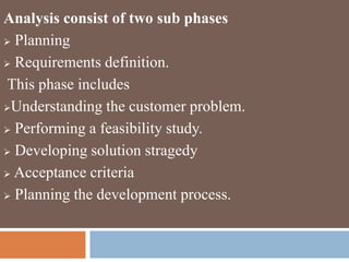 Analysis consist of two sub phases
 Planning
 Requirements definition.
This phase includes
Understanding the customer problem.
 Performing a feasibility study.
 Developing solution stragedy
 Acceptance criteria
 Planning the development process.
 
