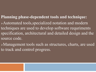 Planning phase-dependent tools and technique:
Automated tools,specialized notation and modern
techniques are used to develop software requriments
specification, architectural and detailed design and the
source code.
Management tools such as structures, charts, are used
to track and control progress.
 