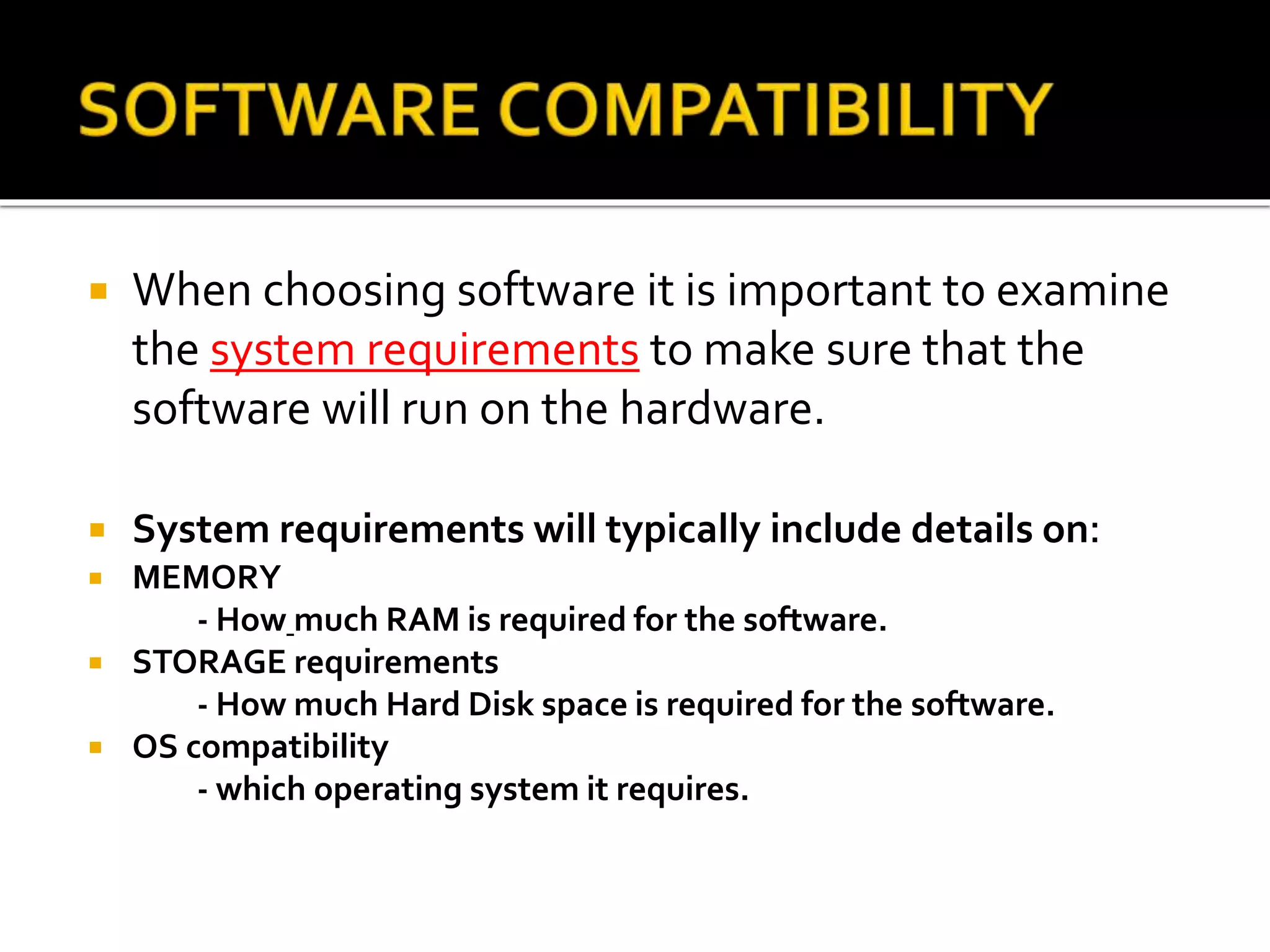  When choosing software it is important to examine
the system requirements to make sure that the
software will run on the hardware.
 System requirements will typically include details on:
 MEMORY
- How much RAM is required for the software.
 STORAGE requirements
- How much Hard Disk space is required for the software.
 OS compatibility
- which operating system it requires.
 